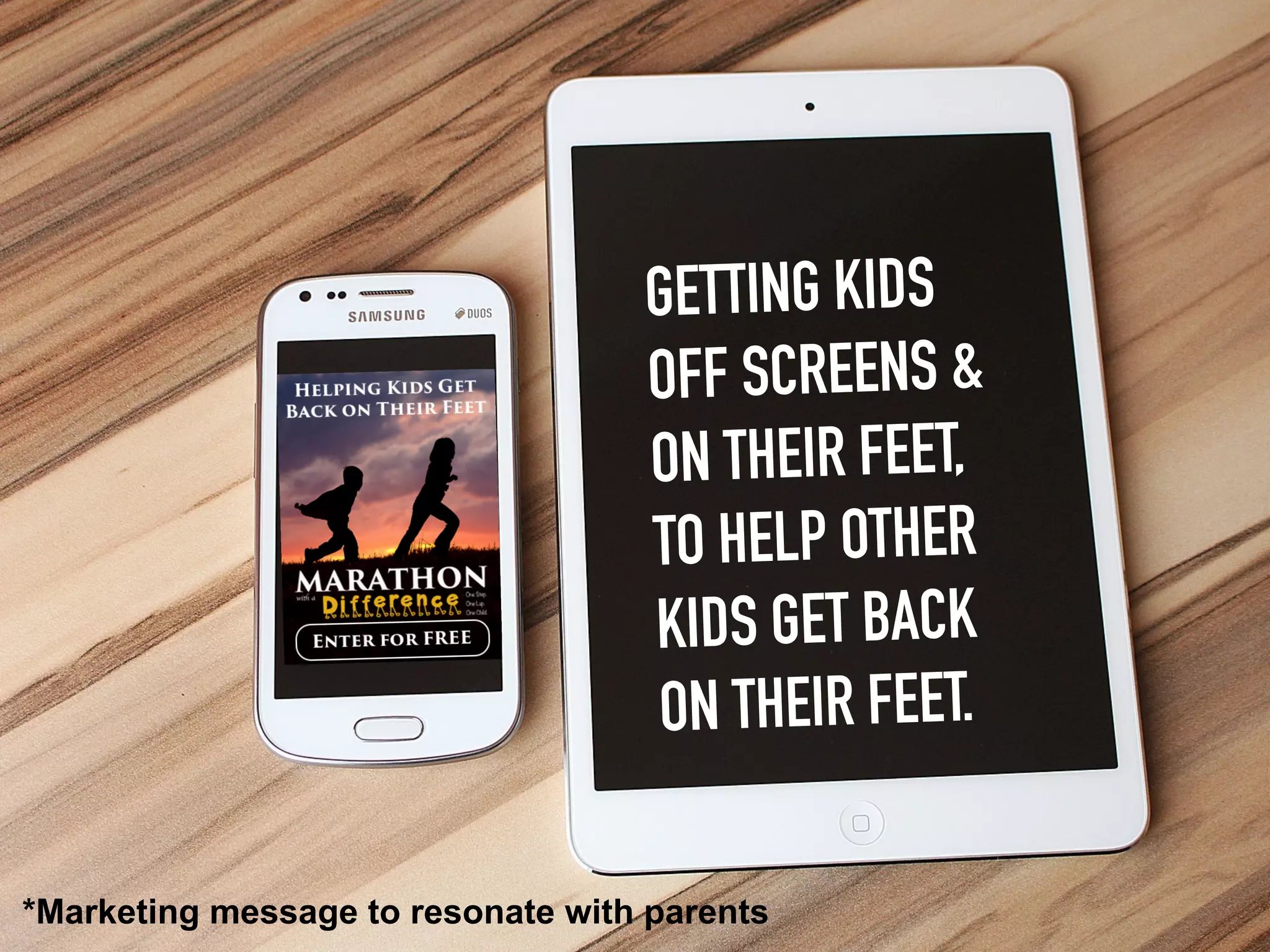 GETTING KIDS
OFF SCREENS &
ON THEIR FEET,
TO HELP OTHER
KIDS GET BACK
ON THEIR FEET.
*Marketing message to resonate with parents
 