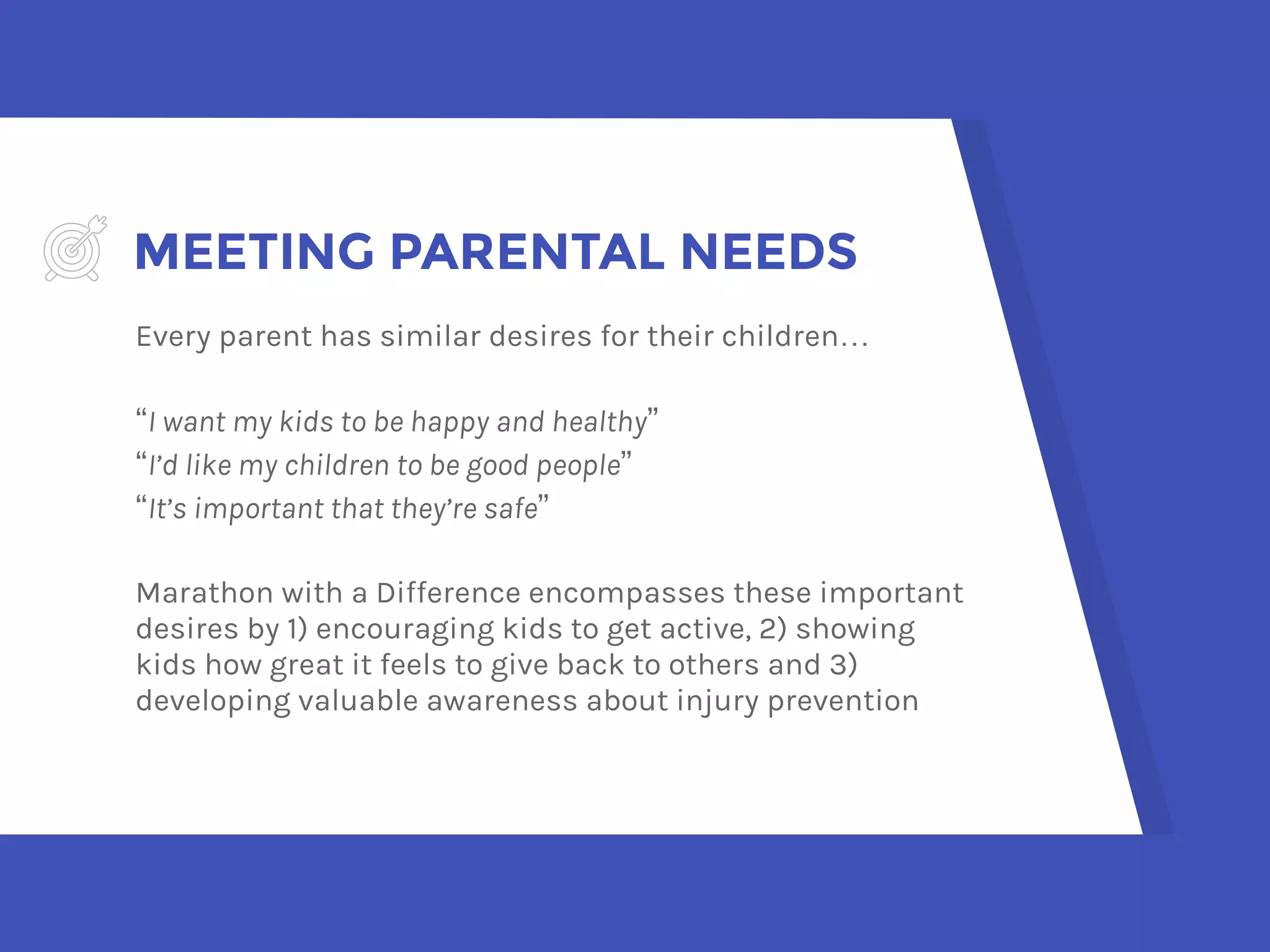 MEETING PARENTAL NEEDS
Every parent has similar desires for their children…
“I want my kids to be happy and healthy”
“I’d like my children to be good people”
“It’s important that they’re safe”
Marathon with a Difference encompasses these important
desires by 1) encouraging kids to get active, 2) showing
kids how great it feels to give back to others and 3)
developing valuable awareness about injury prevention
 