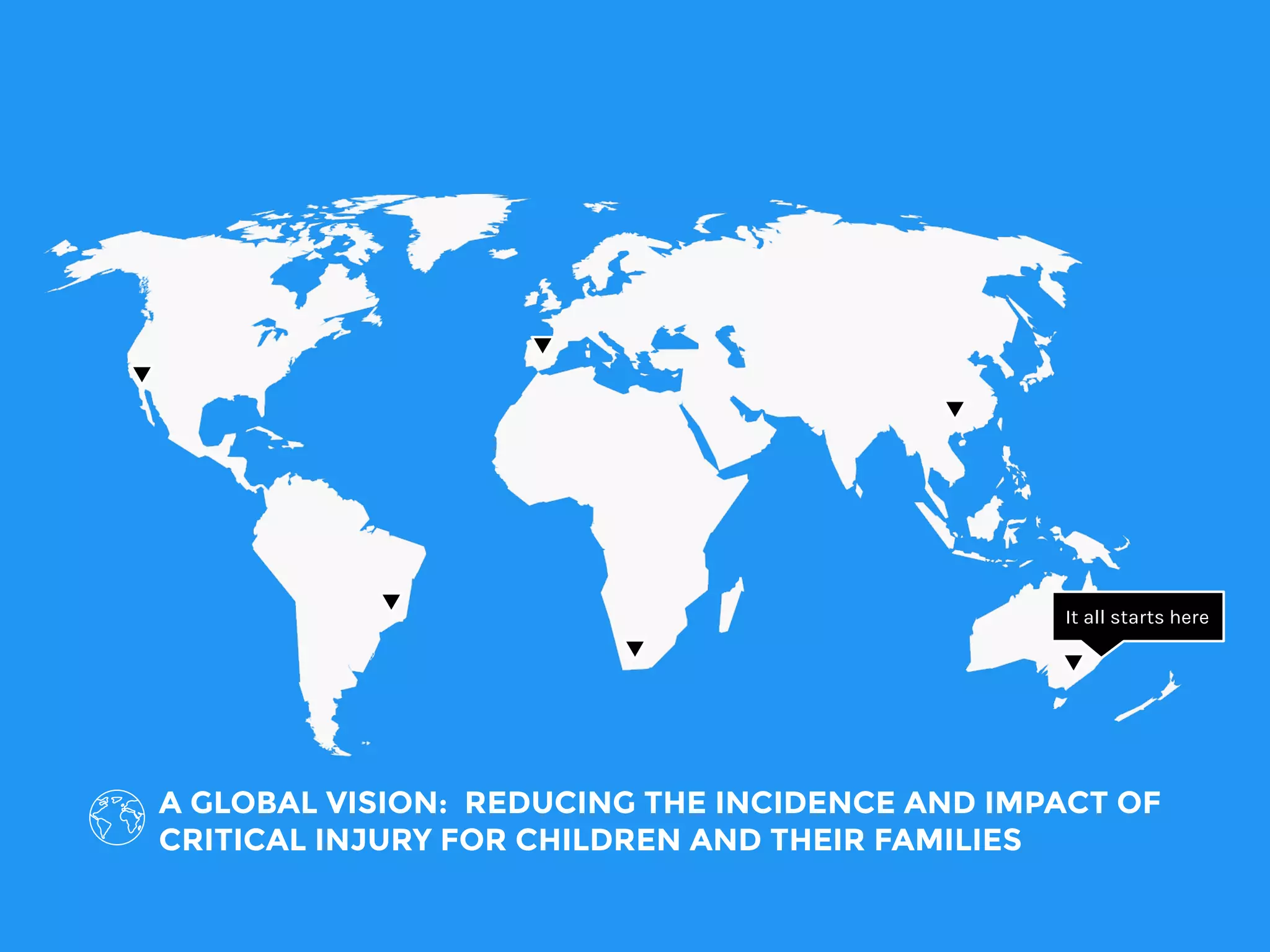 A GLOBAL VISION: REDUCING THE INCIDENCE AND IMPACT OF
CRITICAL INJURY FOR CHILDREN AND THEIR FAMILIES
It all starts here
 