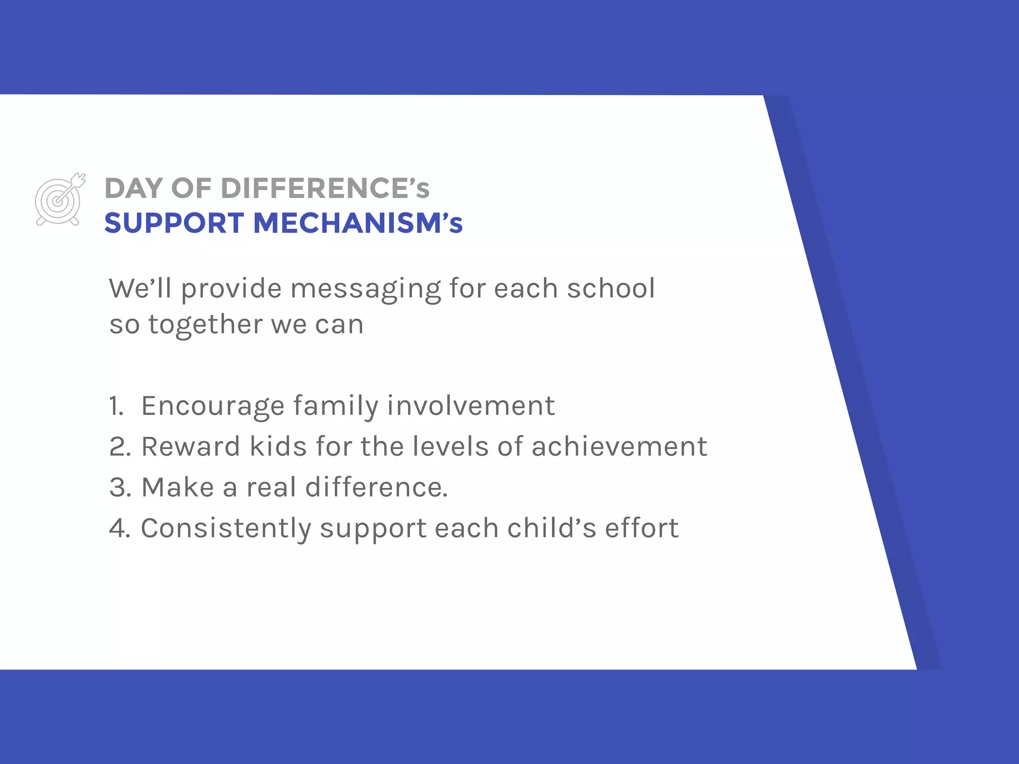 DAY OF DIFFERENCE’s  
SUPPORT MECHANISM’s
We’ll provide messaging for each school  
so together we can
1. Encourage family involvement
2. Reward kids for the levels of achievement
3. Make a real difference.
4. Consistently support each child’s effort
 