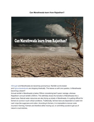 Can ‪Marathwada‪learn from ‪Rajasthan‪?
‪#‪Drought‪and Marathwada are becoming synonymous. Rainfall is at its lowest
and ‪#‪groundwaterlevels‪are dropping drastically. This leaves us with one question, Is Marathwada
becoming a desert?
Annual‪rainfall‪in‪Marathwada‪is‪below‪700mm‪considering‪last‪5‪years‟‪average,‪whereas‪
Rajasthan‟s‪annual‪rainfall is 504mm. This definitely shows the transition of Marathwada into a
desert area. Natural water resources are also drying up slowly in Marathwada. It is getting difficult for
farmers to survive in such critical conditions. Traditionally, farmers here are dependent on water-rich
cash crops like sugarcane and cotton. According to farmers, it is impossible to recover costs
incurred in farming. Farmers are therefore either moving out, or committing suicide to get out of
nature‟s‪cruel‪clutches.
 