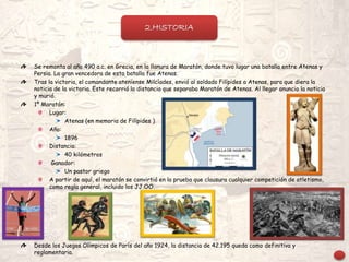 Se remonta al año 490 a.c. en Grecia, en la llanura de Maratón, donde tuvo lugar una batalla entre Atenas y
Persia. La gran vencedora de esta batalla fue Atenas.
Tras la victoria, el comandante ateniense Milcíades, envió al soldado Filípides a Atenas, para que diera la
noticia de la victoria. Este recorrió la distancia que separaba Maratón de Atenas. Al llegar anuncio la noticia
y murió.
1º Maratón:
Lugar:
Atenas (en memoria de Filípides )
Año:
1896
Distancia:
40 kilómetros
Ganador:
Un pastor griego
A partir de aquí, el maratón se convirtió en la prueba que clausura cualquier competición de atletismo,
como regla general, incluido los JJ.OO.
Desde los Juegos Olímpicos de París del año 1924, la distancia de 42.195 queda como definitiva y
reglamentaria.
2.HISTORIA
 