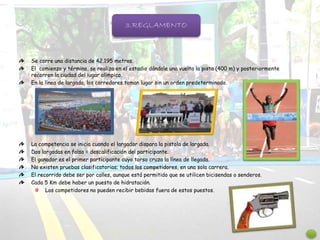 Se corre una distancia de 42.195 metros.
El comienzo y término, se realiza en el estadio dándole una vuelta la pista (400 m) y posteriormente
recorren la ciudad del lugar olímpico.
En la línea de largada, los corredores toman lugar sin un orden predeterminado.
La competencia se inicia cuando el largador dispara la pistola de largada.
Dos largadas en falso = descalificación del participante.
El ganador es el primer participante cuyo torso cruza la línea de llegada.
No existen pruebas clasificatorias; todos los competidores, en una sola carrera.
El recorrido debe ser por calles, aunque está permitido que se utilicen bicisendas o senderos.
Cada 5 Km debe haber un puesto de hidratación.
Los competidores no pueden recibir bebidas fuera de estos puestos.
3.REGLAMENTO
 