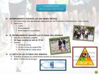 ENTRENAMIENTO DURANTE LOS DOS MESES PREVIOS
Un rodaje largo cada dos semanas, empezando por los 45 minutos y terminando en 1 hora y media.
Estructura:
Lenta.
Ritmo maratón.
Ritmo superior a la maratón. .
EL ENTRENAMIENTO DURANTE LAS ÚLTIMAS DOS SEMANAS
Dos días de descanso completo.
No hagas sesiones de más de 15 km
Destaca:
Un día de series.
Un día a ritmo de competición.
Un último día de rodaje suave.
LA DIETA DE LAS ÚLTIMAS DOS SEMANAS
Aumentar la ingesta de carbohidratos durante los días previos a la carrera.
Beber 2 litros diarios de agua.
4.ASPECTOS
TÉCNICOS/TÁCTICOS
 