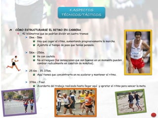 CÓMO ESTRUCTURARSE EL RITMO EN CARRERA
42 kilómetros que se podrían dividir en cuatro tramos:
0km - 5km
Hay que coger el ritmo, aumentando progresivamente la marcha.
Ajústate al tiempo de paso que tenías pensado.
5Km - 25Km.
Ve con cautela.
No arriesgues (las sensaciones que son buenas en un momento pueden
cambiar radicalmente en cuestión de minutos).
25 Km - 35-37km.
Aquí tienes que concentrarte en no acelerar y mantener el ritmo.
37Km – Final.
Acordarte del trabajo realizado hasta llegar aquí y apretar el ritmo para vencer la meta.
4.ASPECTOS
TÉCNICOS/TÁCTICOS
 
