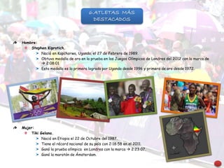 Hombre:
Stephen Kiprotich.
Nació en Kapchorwa, Uganda, el 27 de Febrero de 1989.
Obtuvo medalla de oro en la prueba en los Juegos Olímpicos de Londres del 2012 con la marca de
 2:08:01
Esta medalla es la primera lograda por Uganda desde 1996 y primera de oro desde 1972.
Mujer:
Tiki Gelana.
Nació en Etiopia el 22 de Octubre del 1987.
Tiene el récord nacional de su país con 2:18:58 en el 2011.
Ganó la prueba olímpica en Londres con la marca  2:23:07.
Ganó la maratón de Ámsterdam.
6.ATLETAS MÁS
DESTACADOS
 