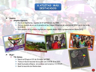 Hombre:
Stephen Kiprotich.
Nació en Kapchorwa, Uganda, el 27 de Febrero de 1989.
Obtuvo medalla de oro en la prueba en los Juegos Olímpicos de Londres del 2012 con la marca de
 2:08:01
Esta medalla es la primera lograda por Uganda desde 1996 y primera de oro desde 1972.
Mujer:
Tiki Gelana.
Nació en Etiopia el 22 de Octubre del 1987.
Tiene el récord nacional de su país con 2:18:58 en el 2011.
Ganó la prueba olímpica en Londres con la marca  2:23:07.
Ganó la maratón de Ámsterdam.
6.ATLETAS MÁS
DESTACADOS
 