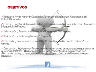 OBJETIVOS

✓ Realizar el Primer Maratón Guadalinfo Joven por el Empleo y el Autoempleo del
Valle del Guadiato.

✓ Formar y Orientar de forma directa e intensa a los/as Jóvenes sobre las Técnicas de
Búsquedas de Empleo.

✓ Información y Asesoramiento sobre el Empleo y el Autoempleo.

✓ Realización de Talleres y Formación Específica.

✓ Utilización y Conocimiento de las TICs (Centro Guadalinfo) para la realización de
talleres.

✓ Contactar y Negociar con Empresas más importantes de la zona, para que durante
la jornada del MARATÓN informen sobre el funcionamiento de sus empresas, sus
ofertas de trabajo y recogida de Curriculum Vitae y Cartas de Presentación para
el Empleo.
 