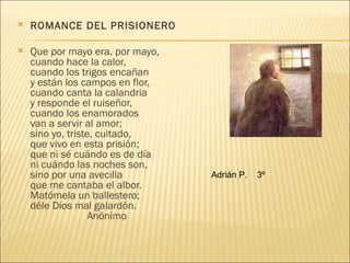    ROMANCE DEL PRISIONERO

   Que por mayo era, por mayo,
    cuando hace la calor,
    cuando los trigos encañan
    y están los campos en flor,
    cuando canta la calandria
    y responde el ruiseñor,
    cuando los enamorados
    van a servir al amor;
    sino yo, triste, cuitado,
    que vivo en esta prisión;
    que ni sé cuándo es de día
    ni cuándo las noches son,
    sino por una avecilla         Adrián P.   3º
    que me cantaba el albor.
    Matómela un ballestero;
    déle Dios mal galardón.
                   Anónimo
 