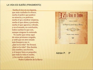 LA VIDA ES SUEÑO (FRAGMENTO)

     Sueña el rico en su riqueza,
    que más cuidados le ofrece;
    sueña el pobre que padece
    su miseria y su pobreza;
    sueña el qe a medrar empieza,
    sueña el que afana y pretende,
    sueña el que agravia y ofende,
    y en el mundo, en conclusión,
    todos sueñan lo que son,
    aunque ninguno lo entiende.
      Yo sueño que estoy aquí
    de estas prisiones cargado,
    y soñé que en otro estado
    más lisonjero me vi.
    ¿Qué es la vida? Un frenesí.
    ¿Qué es la vida? Una ilusión,
    una sombra, una ficción,
    y el mayor bien es pequeño;
                                         Adrián P.   3º
    que toda la vida es sueño,
     y los sueños, sueños son.
            Pedro Calderón de la Barca
 