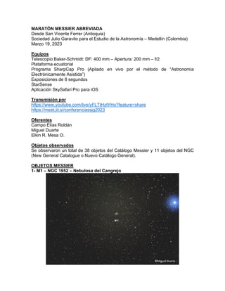 MARATÓN MESSIER ABREVIADA
Desde San Vicente Ferrer (Antioquia)
Sociedad Julio Garavito para el Estudio de la Astronomía – Medellín (Colombia)
Marzo 19, 2023
Equipos
Telescopio Baker-Schmidt: DF: 400 mm – Apertura: 200 mm – f/2
Plataforma ecuatorial
Programa SharpCap Pro (Apilado en vivo por el método de “Astronomía
Electrónicamente Asistida”)
Exposiciones de 8 segundos
StarSense
Aplicación SkySafari Pro para iOS
Transmisión por
https://www.youtube.com/live/yFLTtHztYHo?feature=share
https://meet.jit.si/conferenciassjg2023
Oferentes
Campo Elías Roldán
Miguel Duarte
Elkin R. Mesa O.
Objetos observados
Se observaron un total de 38 objetos del Catálogo Messier y 11 objetos del NGC
(New General Catalogue o Nuevo Catálogo General).
OBJETOS MESSIER
1- M1 – NGC 1952 – Nebulosa del Cangrejo
 