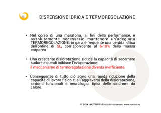 © 2014 - NUTRIRSI -Tutti i diritti riservati. www.nutrirsi.eu
DISPERSIONE IDRICA E TERMOREGOLAZIONE	
  
•  Nel corso di una maratona, ai fini della performance, è
assolutamente necessario mantenere un’adeguata
TERMOREGOLAZIONE: in gara è frequente una perdita idrica
dell’ordine di 5L, corrispondente al 6-10% della massa
corporea
•  Una crescente disidratazione riduce la capacità di secernere
sudore e quindi inibisce l’evaporazione:
il meccanismo di termoregolazione diventa inefficiente
•  Conseguenze di tutto ciò sono una rapida riduzione della
capacità di lavoro fisico e, all’aggravarsi della disidratazione,
sintomi funzionali e neurologici tipici delle sindromi da
calore
 