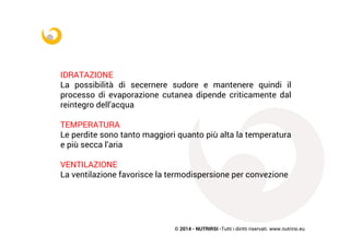 © 2014 - NUTRIRSI -Tutti i diritti riservati. www.nutrirsi.eu
IDRATAZIONE
La possibilità di secernere sudore e mantenere quindi il
processo di evaporazione cutanea dipende criticamente dal
reintegro dell’acqua
TEMPERATURA
Le perdite sono tanto maggiori quanto più alta la temperatura
e più secca l’aria
VENTILAZIONE
La ventilazione favorisce la termodispersione per convezione
 