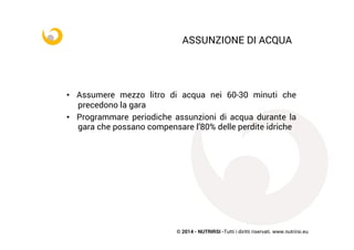 © 2014 - NUTRIRSI -Tutti i diritti riservati. www.nutrirsi.eu
ASSUNZIONE DI ACQUA
•  Assumere mezzo litro di acqua nei 60-30 minuti che
precedono la gara
•  Programmare periodiche assunzioni di acqua durante la
gara che possano compensare l’80% delle perdite idriche
 