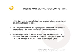 © 2014 - NUTRIRSI -Tutti i diritti riservati. www.nutrirsi.eu
	
  
MISURE NUTRIZIONALI POST-COMPETITIVE
•  L’obiettivo è reintegrare al più presto acqua e glicogeno, sostanze
entrambe utilizzate in gara
•  Per l’acqua basta bere; per il glicogeno è bene adottare tecniche
che rendano il più breve possibile il tempo di recupero.
•  Assumere glucosio in misura di 0.70 g/kg peso nelle due ore
immediatamente successive alla fine della competizione rende
più breve il tempo di ripristino delle scorte di glicogeno.
 
