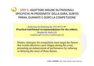 © 2014 - NUTRIRSI -Tutti i diritti riservati. www.nutrirsi.eu
Nestle Nutr Inst Workshop Ser. 2011;69:131-49.
Practical nutritional recommendations for the athlete.
Maughan RJ, Burke LM.
Loughborough University, Loughborough, UK.
Dietary strategies for competition must target the factors
that would otherwise cause fatigue during the event,
promoting an enhancement of performance by reducing
or delaying the onset of these factors.
STEP	
  5:	
  ADOTTARE	
  MISURE	
  NUTRIZIONALI	
  
SPECIFICHE	
  IN	
  PROSSIMITA’	
  DELLA	
  GARA,	
  SUBITO	
  
PRIMA,	
  DURANTE	
  E	
  DOPO	
  LA	
  COMPETIZIONE	
  	
  
 