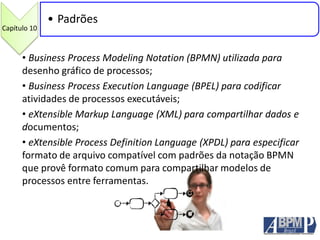 Capítulo 10
• Padrões
• Business Process Modeling Notation (BPMN) utilizada para
desenho gráfico de processos;
• Business Process Execution Language (BPEL) para codificar
atividades de processos executáveis;
• eXtensible Markup Language (XML) para compartilhar dados e
documentos;
• eXtensible Process Definition Language (XPDL) para especificar
formato de arquivo compatível com padrões da notação BPMN
que provê formato comum para compartilhar modelos de
processos entre ferramentas.
 