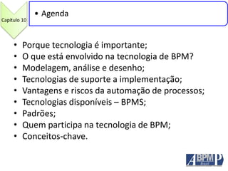 • Porque tecnologia é importante;
• O que está envolvido na tecnologia de BPM?
• Modelagem, análise e desenho;
• Tecnologias de suporte a implementação;
• Vantagens e riscos da automação de processos;
• Tecnologias disponíveis – BPMS;
• Padrões;
• Quem participa na tecnologia de BPM;
• Conceitos-chave.
Capítulo 10
• Agenda
 