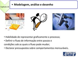Capítulo 10
• Modelagem, análise e desenho
• Habilidade de representar graficamente o processo;
• Definir o fluxo de informação entre passos e
condições sob as quais o fluxo pode mudar;
• Declarar pressupostos sobre comportamentos mensuráveis.
 
