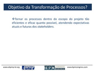 Objetivo da Transformação de Processos?
www.abpmp-br.org www.bpmcongress.com
Tornar os processos dentro do escopo do projeto tão
eficientes e eficaz quanto possível, atendendo expectativas
atuais e futuras dos stakeholders.
 