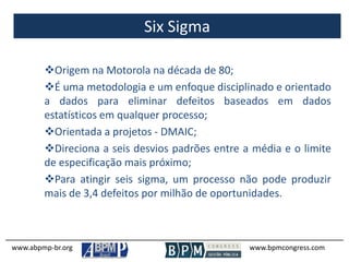 Six Sigma
www.abpmp-br.org www.bpmcongress.com
Origem na Motorola na década de 80;
É uma metodologia e um enfoque disciplinado e orientado
a dados para eliminar defeitos baseados em dados
estatísticos em qualquer processo;
Orientada a projetos - DMAIC;
Direciona a seis desvios padrões entre a média e o limite
de especificação mais próximo;
Para atingir seis sigma, um processo não pode produzir
mais de 3,4 defeitos por milhão de oportunidades.
 