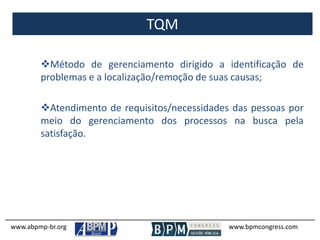 TQM
www.abpmp-br.org www.bpmcongress.com
Método de gerenciamento dirigido a identificação de
problemas e a localização/remoção de suas causas;
Atendimento de requisitos/necessidades das pessoas por
meio do gerenciamento dos processos na busca pela
satisfação.
 