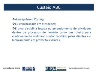 Custeio ABC
www.abpmp-br.org www.bpmcongress.com
Activity Based Costing;
Custeio baseado em atividades;
É uma disciplina focada no gerenciamento de atividades
dentro de processos de negócio como um roteiro para
continuamente melhorar o valor recebido pelos clientes e o
lucro auferido em prover tais valores.
 