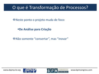 O que é Transformação de Processos?
www.abpmp-br.org www.bpmcongress.com
Neste ponto o projeto muda de foco:
De Análise para Criação
Não somente “consertar”, mas “inovar”
 