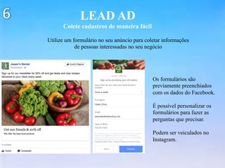 LEAD AD
Colete cadastros de maneira fácil
Utilize um formulário no seu anúncio para coletar informações
de pessoas interessadas no seu negócio
Os formulários são
previamente preenchiados
com os dados do Facebook.
É possível personalizar os
formulários para fazer as
perguntas que precisar.
Podem ser veiculados no
Instagram.
 