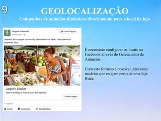 GEOLOCALIZAÇÃO
Campanhas de anúncios dinâmicos direcionando para o local da loja
É necessário configurar os locais no
Facebook através do Gerenciados de
Anúncios.
Com este formato é possível direcionar
usuários que estejam perto de uma loja
física
 