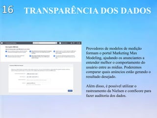 TRANSPARÊNCIA DOS DADOS
Provedores de modelos de medição
formam o portal Marketing Max
Modeling, ajudando os anunciantes a
entender melhor o comportamento do
usuário entre as mídias. Poderemos
comparar quais anúncios estão gerando o
resultado desejado.
Além disso, é possível utilizar o
rastreamento da Nielsen e comScore para
fazer auditoria dos dados.
 