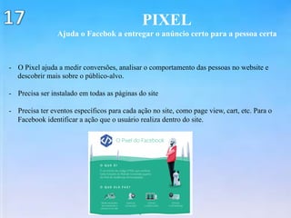 PIXEL
Ajuda o Facebok a entregar o anúncio certo para a pessoa certa
-  O Pixel ajuda a medir conversões, analisar o comportamento das pessoas no website e
descobrir mais sobre o público-alvo.
-  Precisa ser instalado em todas as páginas do site
-  Precisa ter eventos específicos para cada ação no site, como page view, cart, etc. Para o
Facebook identificar a ação que o usuário realiza dentro do site.
 
