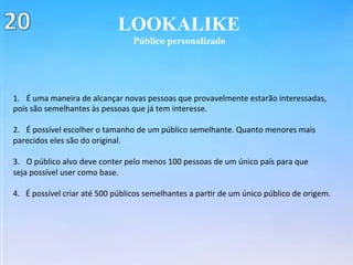 LOOKALIKE
Público personalizado
1.  É	uma	maneira	de	alcançar	novas	pessoas	que	provavelmente	estarão	interessadas,		
pois	são	semelhantes	às	pessoas	que	já	tem	interesse.	
	
2.  É	possível	escolher	o	tamanho	de	um	público	semelhante.	Quanto	menores	mais	
parecidos	eles	são	do	original.	
	
3.  O	público	alvo	deve	conter	pelo	menos	100	pessoas	de	um	único	país	para	que	
seja	possível	user	como	base.	
	
4.			É	possível	criar	até	500	públicos	semelhantes	a	par(r	de	um	único	público	de	origem.	
 