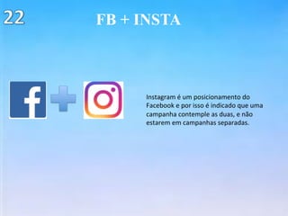 FB + INSTA
Instagram	é	um	posicionamento	do	
Facebook	e	por	isso	é	indicado	que	uma	
campanha	contemple	as	duas,	e	não		
estarem	em	campanhas	separadas.	
 