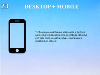 DESKTOP + MOBILE
Tenha	uma	campanha	que	seja	mobile	e	desktop	
ao	mesmo	tempo,	pois	assim	o	Facebook	consegue	
entregar	onde	o	usuário	es(ver,	e	para	aquele	
usuário	mais	valioso.	
 