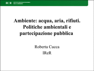 Ambiente: acqua, aria, rifiuti. Politiche ambientali e partecipazione pubblica  Roberta Cucca IReR 