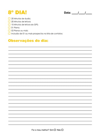 8º DIA!
Observações do dia:
20 Minutos de áudio;
20 Minutos de leitura;
10 Minutos de leitura do GPS;
01 Plano;
02 Planos ou mais;
Inclusão de 01 ou mais prospectos na lista de contatos;
Data: ____/____/____
 