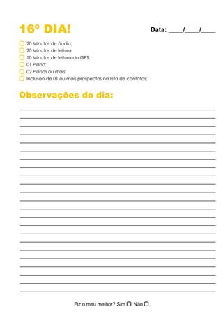 16º DIA!
Observações do dia:
20 Minutos de áudio;
20 Minutos de leitura;
10 Minutos de leitura do GPS;
01 Plano;
02 Planos ou mais;
Inclusão de 01 ou mais prospectos na lista de contatos;
Data: ____/____/____
 