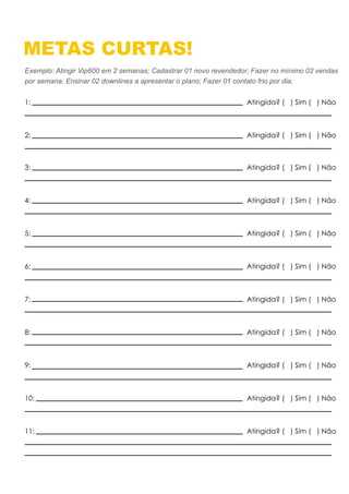 METAS CURTAS!
Exemplo: Atingir Vip600 em 2 semanas; Cadastrar 01 novo revendedor; Fazer no mínimo 02 vendas
por semana; Ensinar 02 downlines a apresentar o plano; Fazer 01 contato frio por dia;
1: Atingida? ( ) Sim ( ) Não
2: Atingida? ( ) Sim ( ) Não
3: Atingida? ( ) Sim ( ) Não
4: Atingida? ( ) Sim ( ) Não
5: Atingida? ( ) Sim ( ) Não
6: Atingida? ( ) Sim ( ) Não
7: Atingida? ( ) Sim ( ) Não
8: Atingida? ( ) Sim ( ) Não
9: Atingida? ( ) Sim ( ) Não
10: Atingida? ( ) Sim ( ) Não
11: Atingida? ( ) Sim ( ) Não
 