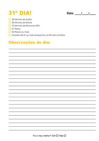 31º DIA!
Observações do dia:
20 Minutos de áudio;
20 Minutos de leitura;
10 Minutos de leitura do GPS;
01 Plano;
02 Planos ou mais;
Inclusão de 01 ou mais prospectos na lista de contatos;
Data: ____/____/____
 