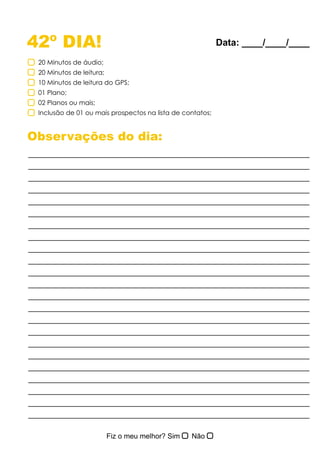 42º DIA!
Observações do dia:
20 Minutos de áudio;
20 Minutos de leitura;
10 Minutos de leitura do GPS;
01 Plano;
02 Planos ou mais;
Inclusão de 01 ou mais prospectos na lista de contatos;
Data: ____/____/____
 