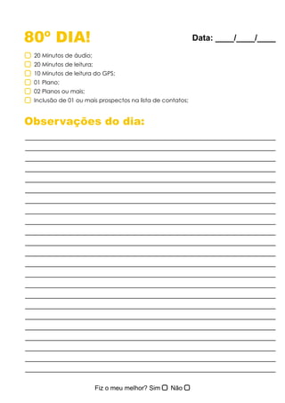 80º DIA!
Observações do dia:
20 Minutos de áudio;
20 Minutos de leitura;
10 Minutos de leitura do GPS;
01 Plano;
02 Planos ou mais;
Inclusão de 01 ou mais prospectos na lista de contatos;
Data: ____/____/____
 