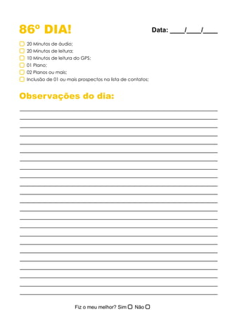 86º DIA!
Observações do dia:
20 Minutos de áudio;
20 Minutos de leitura;
10 Minutos de leitura do GPS;
01 Plano;
02 Planos ou mais;
Inclusão de 01 ou mais prospectos na lista de contatos;
Data: ____/____/____
 