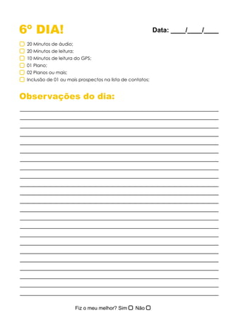 6º DIA!
Observações do dia:
20 Minutos de áudio;
20 Minutos de leitura;
10 Minutos de leitura do GPS;
01 Plano;
02 Planos ou mais;
Inclusão de 01 ou mais prospectos na lista de contatos;
Data: ____/____/____
 