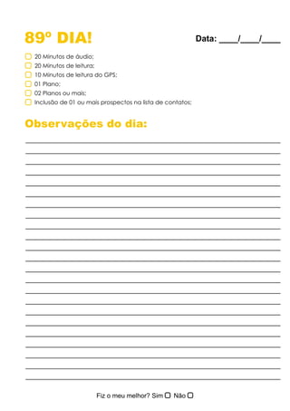 89º DIA!
Observações do dia:
20 Minutos de áudio;
20 Minutos de leitura;
10 Minutos de leitura do GPS;
01 Plano;
02 Planos ou mais;
Inclusão de 01 ou mais prospectos na lista de contatos;
Data: ____/____/____
 