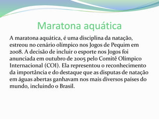 Maratona aquática
A maratona aquática, é uma disciplina da natação,
estreou no cenário olímpico nos Jogos de Pequim em
2008. A decisão de incluir o esporte nos Jogos foi
anunciada em outubro de 2005 pelo Comitê Olímpico
Internacional (COI). Ela representou o reconhecimento
da importância e do destaque que as disputas de natação
em águas abertas ganhavam nos mais diversos países do
mundo, incluindo o Brasil.
 