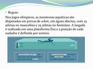  Regras:
Nos jogos olímpicos, as maratonas aquáticas são
disputadas em provas de 10km, em águas abertas, com 25
atletas no masculino e 25 atletas no feminino. A largada
é realizada em uma plataforma fixa e a posição de cada
nadador é definida por sorteio;
 