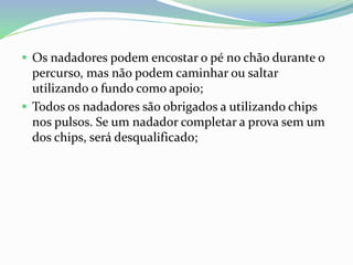  Os nadadores podem encostar o pé no chão durante o
percurso, mas não podem caminhar ou saltar
utilizando o fundo como apoio;
 Todos os nadadores são obrigados a utilizando chips
nos pulsos. Se um nadador completar a prova sem um
dos chips, será desqualificado;
 