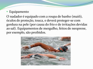  Equipamento
O nadador é equipado com a roupa de banho (maiô),
óculos de proteção, touca, e deverá proteger-se com
gordura na pele (por causa do frio e de irritações devidas
ao sal). Equipamentos de mergulho, feitos de neoprene,
por exemplo, são proibidos.
 