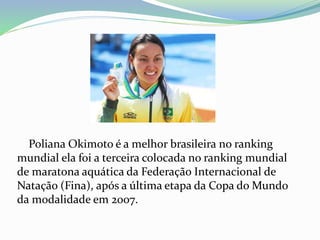 Poliana Okimoto é a melhor brasileira no ranking
mundial ela foi a terceira colocada no ranking mundial
de maratona aquática da Federação Internacional de
Natação (Fina), após a última etapa da Copa do Mundo
da modalidade em 2007.
 